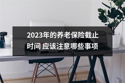 2023年的养老保险截止时间 应该注意哪些事项
