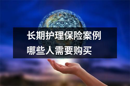 长期护理保险案例 哪些人需要购买 