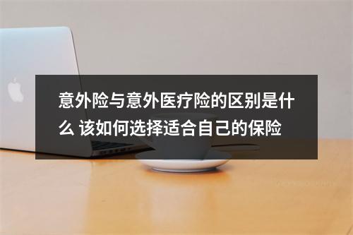 意外险与意外医疗险的区别是什么 该如何选择适合自己的保险