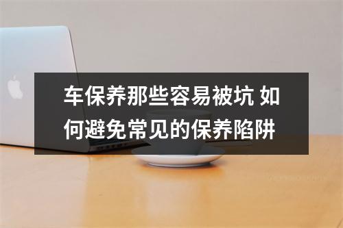 车保养那些容易被坑 如何避免常见的保养陷阱