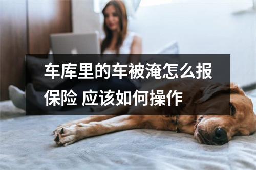车库里的车被淹怎么报保险 应该如何操作