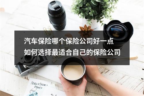 汽车保险哪个保险公司好一点 如何选择最适合自己的保险公司