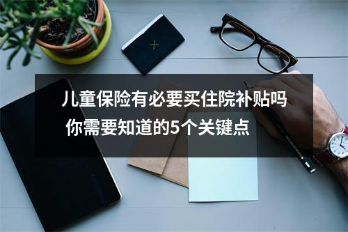 儿童保险有必要买住院补贴吗 你需要知道的5个关键点