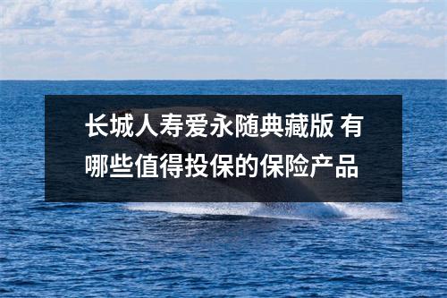 长城人寿爱永随典藏版 有哪些值得投保的保险产品