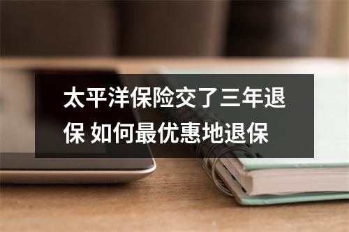 太平洋保险交了三年退保 如何最优惠地退保
