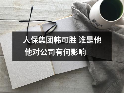 人保集团韩可胜 谁是他 他对公司有何影响 