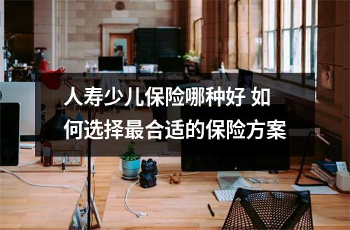 人寿少儿保险哪种好 如何选择最合适的保险方案