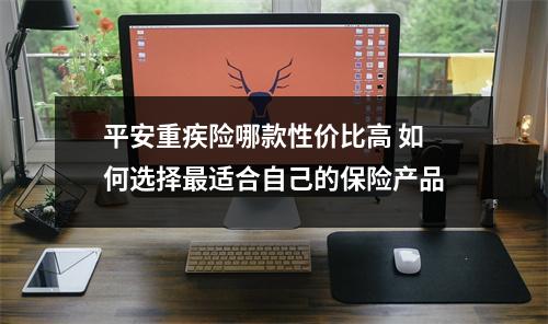 平安重疾险哪款性价比高 如何选择最适合自己的保险产品