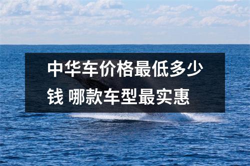 中华车价格最低多少钱 哪款车型最实惠
