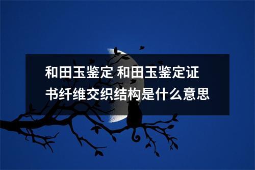 和田玉鉴定 和田玉鉴定证书纤维交织结构是什么意思