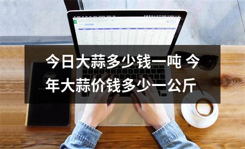 今日大蒜多少钱一吨 今年大蒜价钱多少一公斤