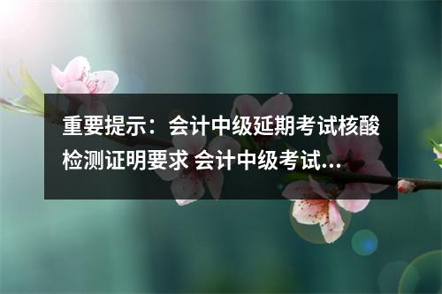 重要提示：会计中级延期考试核酸检测证明要求 会计中级考试核酸检测报告用盖章么