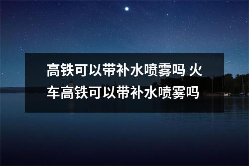高铁可以带补水喷雾吗 火车高铁可以带补水喷雾吗