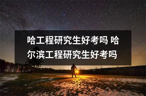哈工程研究生好考吗 哈尔滨工程研究生好考吗
