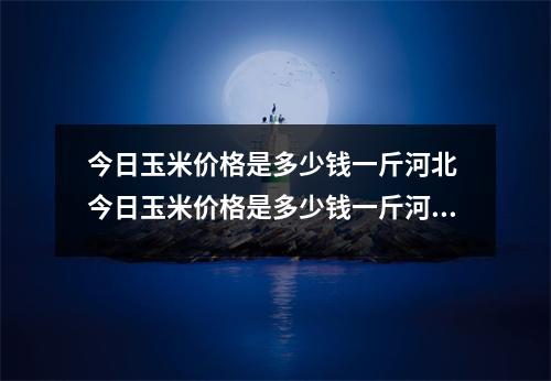 今日玉米价格是多少钱一斤河北 今日玉米价格是多少钱一斤河北唐山