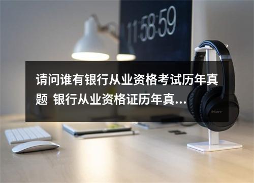 请问谁有银行从业资格考试历年真题  银行从业资格证历年真题及答案