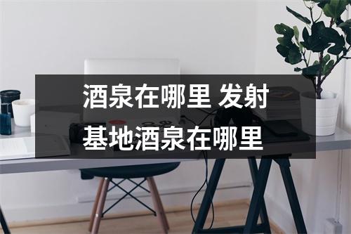 酒泉在哪里 发射基地酒泉在哪里