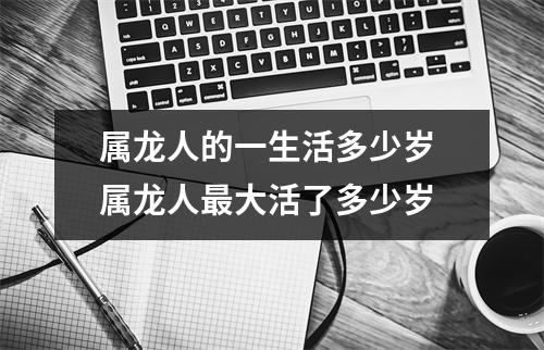 属龙人的一生活多少岁 属龙人最大活了多少岁