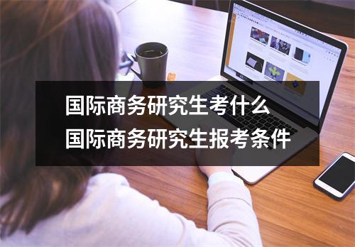 国际商务研究生考什么 国际商务研究生报考条件