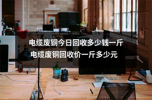 电缆废铜今日回收多少钱一斤 电缆废铜回收价一斤多少元