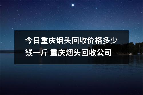 今日重庆烟头回收价格多少钱一斤 重庆烟头回收公司