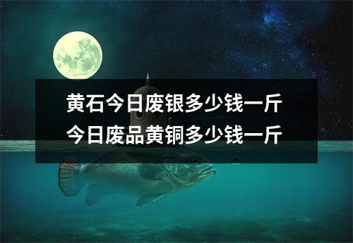黄石今日废银多少钱一斤 今日废品黄铜多少钱一斤