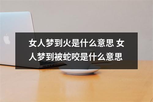 女人梦到火是什么意思 女人梦到被蛇咬是什么意思