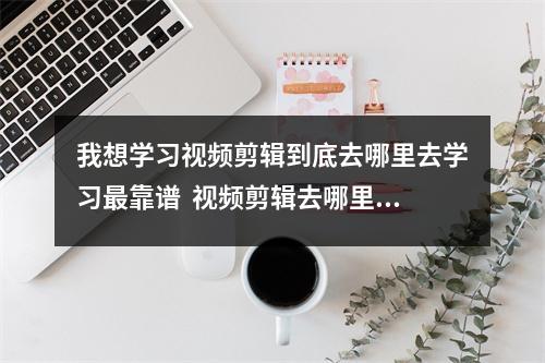 我想学习视频剪辑到底去哪里去学习最靠谱  视频剪辑去哪里学好