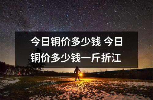 今日铜价多少钱 今日铜价多少钱一斤折江