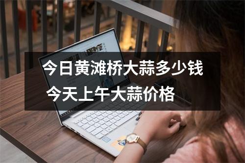 今日黄滩桥大蒜多少钱 今天上午大蒜价格