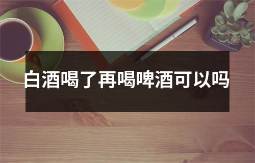 白酒喝了再喝啤酒可以吗