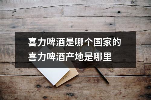 喜力啤酒是哪个国家的 喜力啤酒产地是哪里