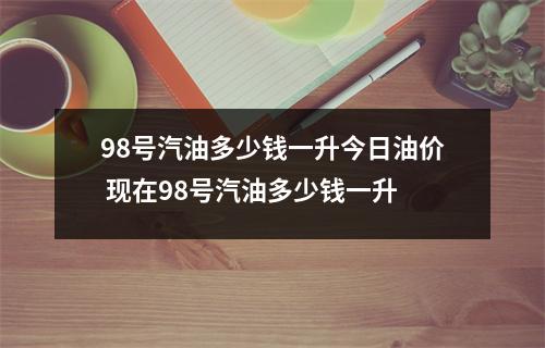 98号汽油多少钱一升今日油价 现在98号汽油多少钱一升 98号汽油多少钱一升今日油价 现在98号汽油多少钱一升
