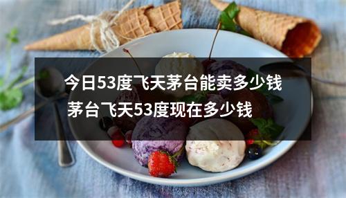 今日53度飞天茅台能卖多少钱 茅台飞天53度现在多少钱