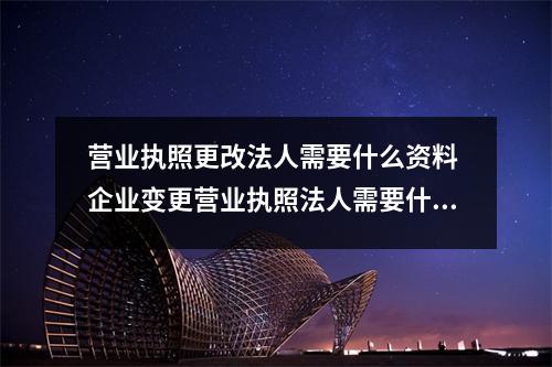 营业执照更改法人需要什么资料 企业变更营业执照法人需要什么资料