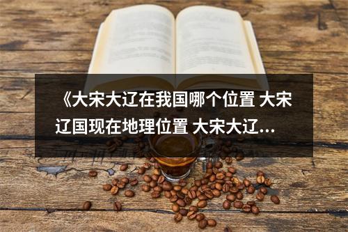 《大宋大辽在我国哪个位置 大宋辽国现在地理位置 大宋大辽在我国哪个位置 大宋辽国现在地理位置》