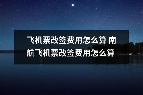 飞机票改签费用怎么算 南航飞机票改签费用怎么算