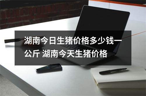 湖南今日生猪价格多少钱一公斤 湖南今天生猪价格 湖南今日生猪价格多少钱一公斤 湖南今天生猪价格