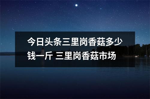 今日头条三里岗香菇多少钱一斤 三里岗香菇市场