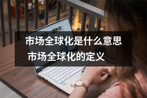 市场全球化是什么意思 市场全球化的定义