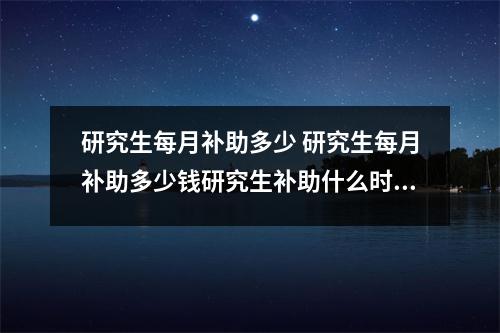 研究生每月补助多少 研究生每月补助多少钱研究生补助什么时候发