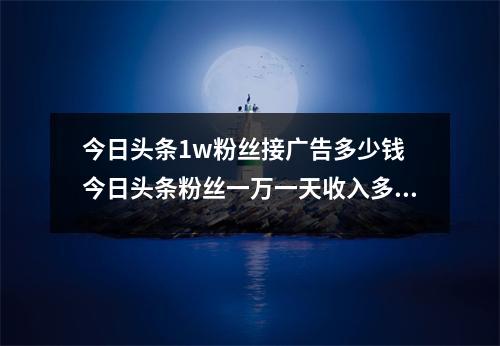 今日头条1w粉丝接广告多少钱 今日头条粉丝一万一天收入多少钱