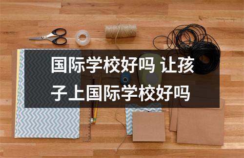 国际学校好吗 让孩子上国际学校好吗