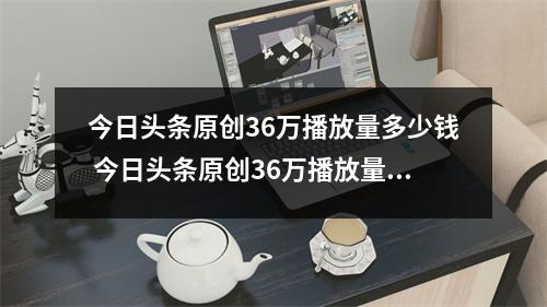 今日头条原创36万播放量多少钱 今日头条原创36万播放量多少钱左右 今日头条原创36万播放量多少钱 今日头条原创36万播放量多少钱左右