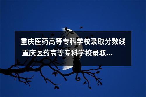重庆医药高等专科学校录取分数线 重庆医药高等专科学校录取分数线2020