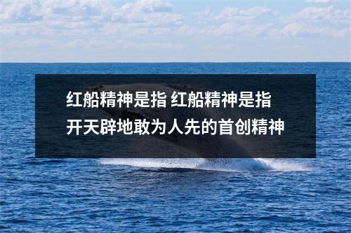 红船精神是指 红船精神是指开天辟地敢为人先的首创精神