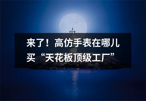 来了！高仿手表在哪儿买“天花板顶级工厂”