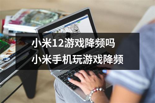 小米12游戏降频吗 小米手机玩游戏降频