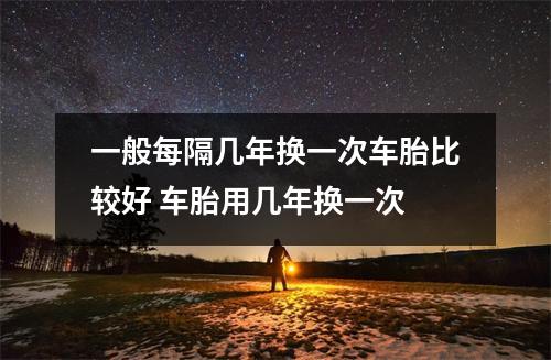 一般每隔几年换一次车胎比较好 车胎用几年换一次 一般每隔几年换一次车胎比较好 车胎用几年换一次