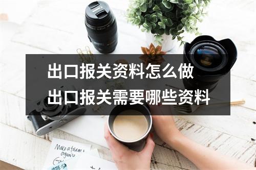 出口报关资料怎么做 出口报关需要哪些资料